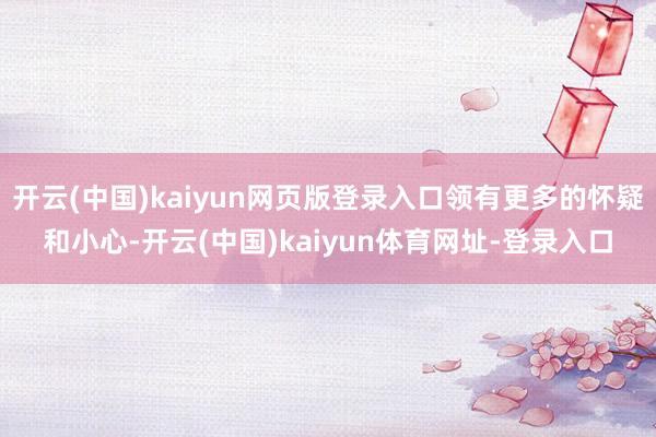 开云(中国)kaiyun网页版登录入口领有更多的怀疑和小心-开云(中国)kaiyun体育网址-登录入口