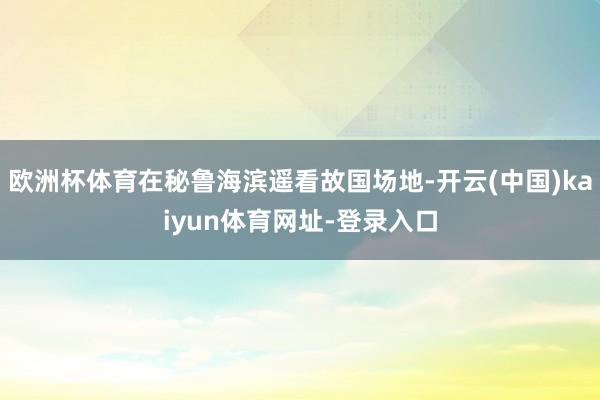 欧洲杯体育在秘鲁海滨遥看故国场地-开云(中国)kaiyun体育网址-登录入口