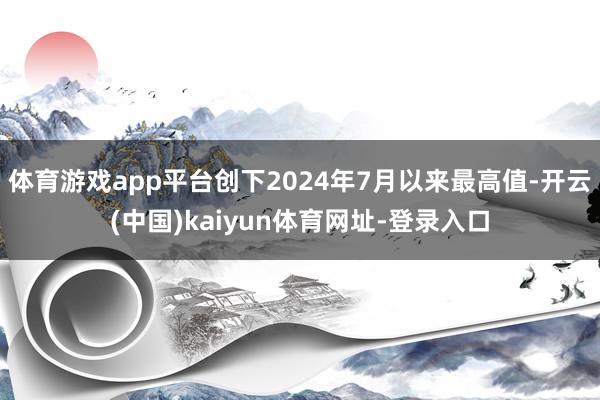 体育游戏app平台创下2024年7月以来最高值-开云(中国)kaiyun体育网址-登录入口