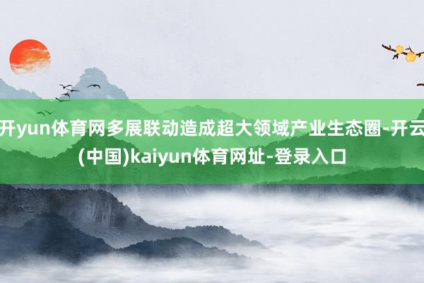 开yun体育网多展联动造成超大领域产业生态圈-开云(中国)kaiyun体育网址-登录入口