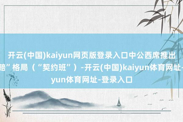 开云(中国)kaiyun网页版登录入口中公西席推出“不外包赔”格局(“契约班”)-开云(中国)kaiyun体育网址-登录入口
