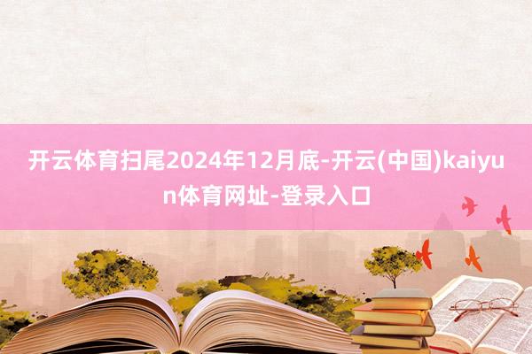 开云体育扫尾2024年12月底-开云(中国)kaiyun体育网址-登录入口