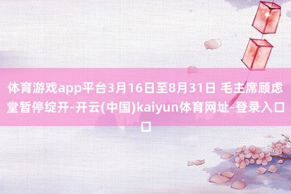 体育游戏app平台3月16日至8月31日 毛主席顾虑堂暂停绽开-开云(中国)kaiyun体育网址-登录入口