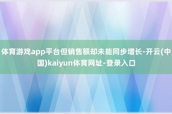 体育游戏app平台但销售额却未能同步增长-开云(中国)kaiyun体育网址-登录入口