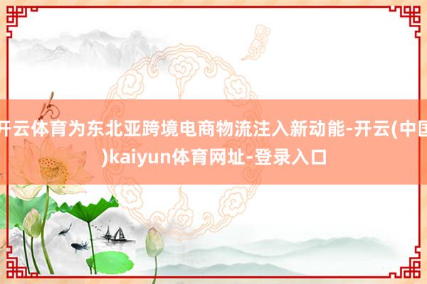 开云体育为东北亚跨境电商物流注入新动能-开云(中国)kaiyun体育网址-登录入口