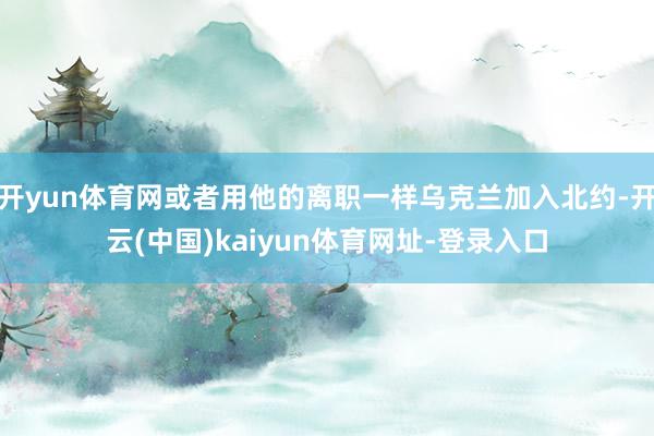 开yun体育网或者用他的离职一样乌克兰加入北约-开云(中国)kaiyun体育网址-登录入口