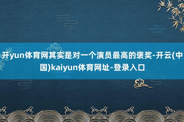 开yun体育网其实是对一个演员最高的褒奖-开云(中国)kaiyun体育网址-登录入口