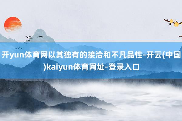 开yun体育网以其独有的接洽和不凡品性-开云(中国)kaiyun体育网址-登录入口