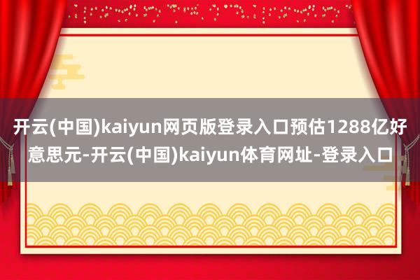 开云(中国)kaiyun网页版登录入口预估1288亿好意思元-开云(中国)kaiyun体育网址-登录入口