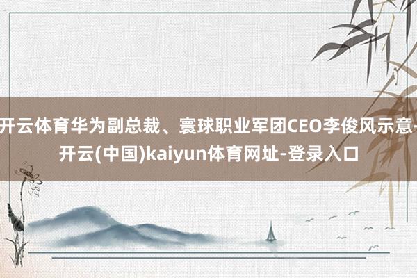 开云体育华为副总裁、寰球职业军团CEO李俊风示意-开云(中国)kaiyun体育网址-登录入口