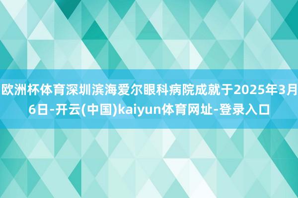 欧洲杯体育深圳滨海爱尔眼科病院成就于2025年3月6日-开云(中国)kaiyun体育网址-登录入口