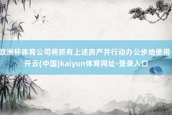 欧洲杯体育公司将抓有上述房产并行动办公步地使用-开云(中国)kaiyun体育网址-登录入口