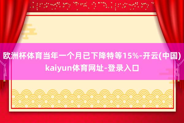 欧洲杯体育当年一个月已下降特等15%-开云(中国)kaiyun体育网址-登录入口