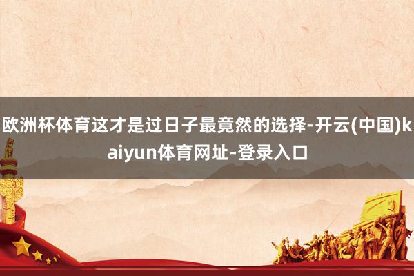 欧洲杯体育这才是过日子最竟然的选择-开云(中国)kaiyun体育网址-登录入口