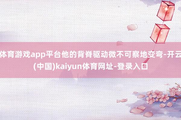 体育游戏app平台他的背脊驱动微不可察地变弯-开云(中国)kaiyun体育网址-登录入口