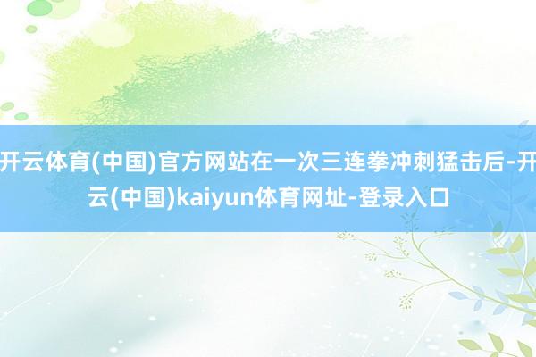 开云体育(中国)官方网站在一次三连拳冲刺猛击后-开云(中国)kaiyun体育网址-登录入口