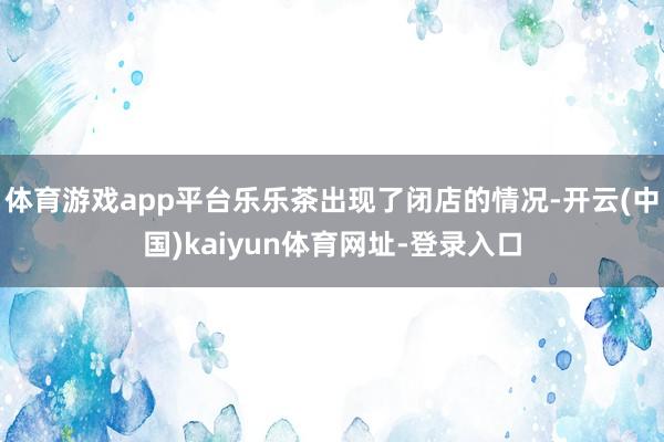 体育游戏app平台乐乐茶出现了闭店的情况-开云(中国)kaiyun体育网址-登录入口