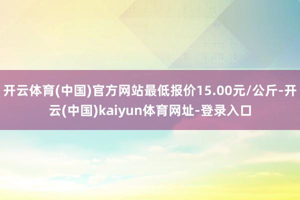 开云体育(中国)官方网站最低报价15.00元/公斤-开云(中国)kaiyun体育网址-登录入口