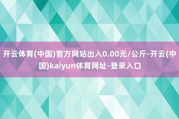 开云体育(中国)官方网站出入0.00元/公斤-开云(中国)kaiyun体育网址-登录入口