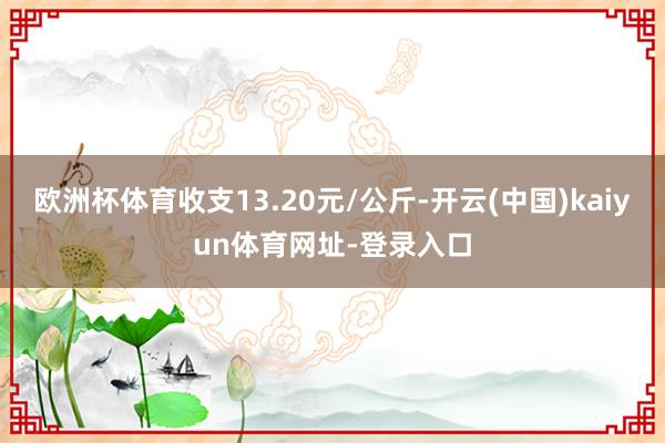 欧洲杯体育收支13.20元/公斤-开云(中国)kaiyun体育网址-登录入口