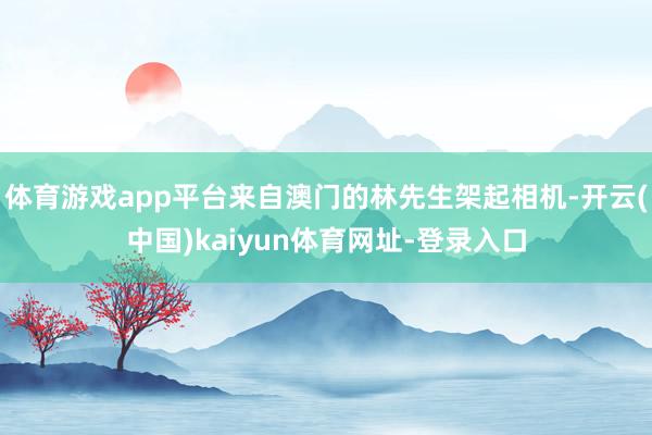 体育游戏app平台来自澳门的林先生架起相机-开云(中国)kaiyun体育网址-登录入口