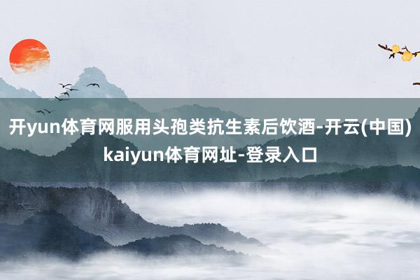 开yun体育网服用头孢类抗生素后饮酒-开云(中国)kaiyun体育网址-登录入口