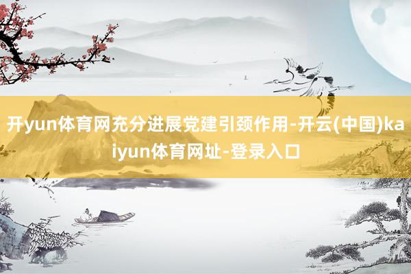 开yun体育网充分进展党建引颈作用-开云(中国)kaiyun体育网址-登录入口