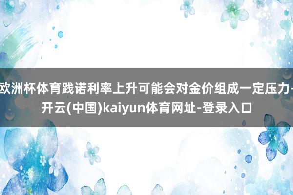 欧洲杯体育践诺利率上升可能会对金价组成一定压力-开云(中国)kaiyun体育网址-登录入口