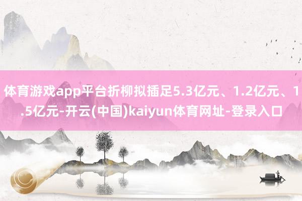 体育游戏app平台折柳拟插足5.3亿元、1.2亿元、1.5亿元-开云(中国)kaiyun体育网址-登录入口