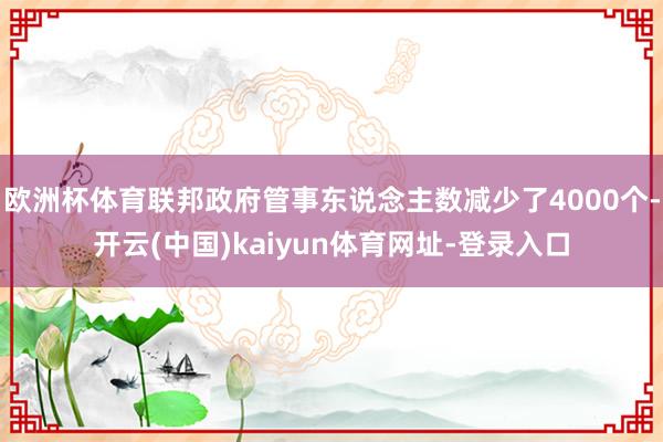 欧洲杯体育联邦政府管事东说念主数减少了4000个-开云(中国)kaiyun体育网址-登录入口
