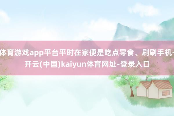体育游戏app平台平时在家便是吃点零食、刷刷手机-开云(中国)kaiyun体育网址-登录入口