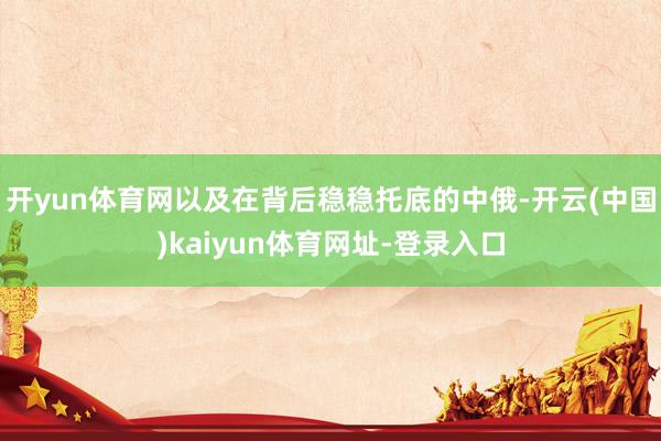 开yun体育网以及在背后稳稳托底的中俄-开云(中国)kaiyun体育网址-登录入口