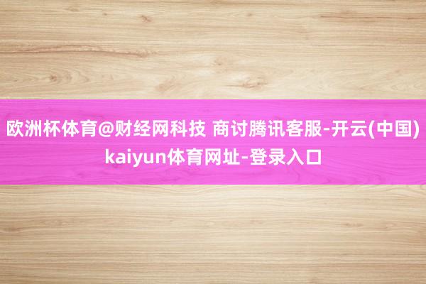 欧洲杯体育@财经网科技 商讨腾讯客服-开云(中国)kaiyun体育网址-登录入口