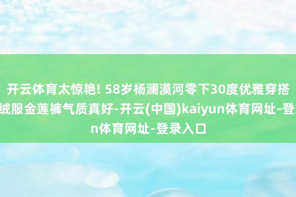 开云体育太惊艳! 58岁杨澜漠河零下30度优雅穿搭, 裹羽绒服金莲裤气质真好-开云(中国)kaiyun体育网址-登录入口