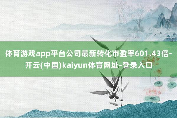 体育游戏app平台公司最新转化市盈率601.43倍-开云(中国)kaiyun体育网址-登录入口
