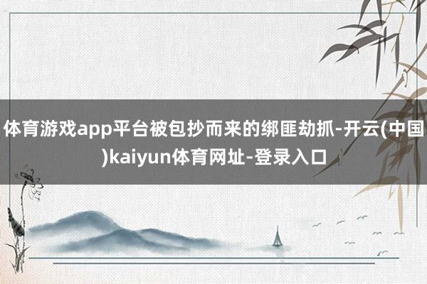 体育游戏app平台被包抄而来的绑匪劫抓-开云(中国)kaiyun体育网址-登录入口