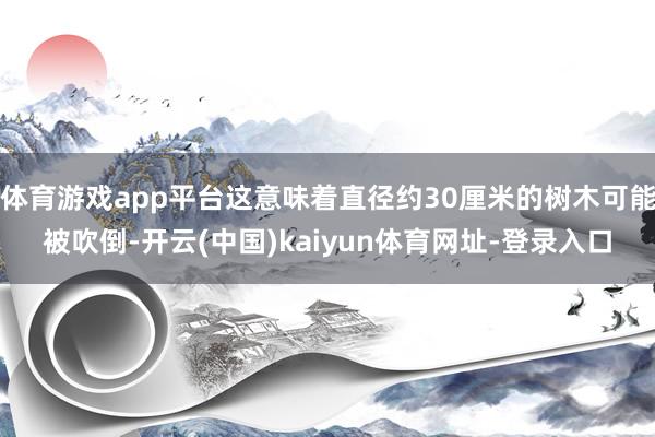 体育游戏app平台这意味着直径约30厘米的树木可能被吹倒-开云(中国)kaiyun体育网址-登录入口
