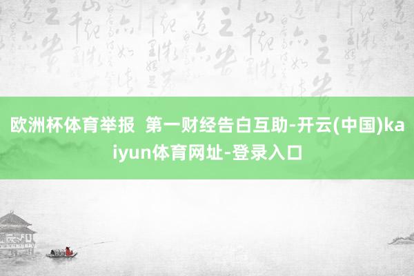 欧洲杯体育举报  第一财经告白互助-开云(中国)kaiyun体育网址-登录入口
