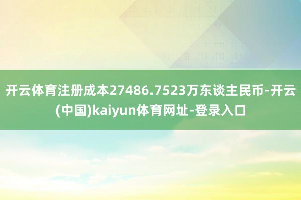 开云体育注册成本27486.7523万东谈主民币-开云(中国)kaiyun体育网址-登录入口