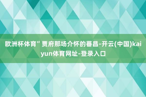 欧洲杯体育”贾府那场介怀的蕃昌-开云(中国)kaiyun体育网址-登录入口