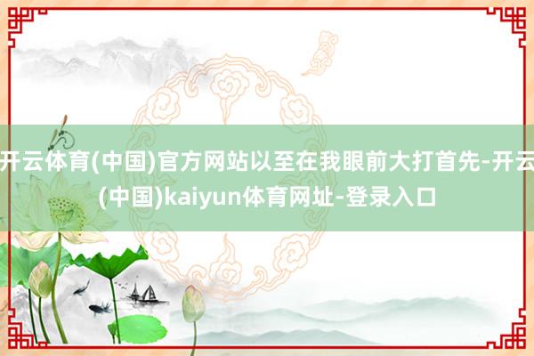 开云体育(中国)官方网站以至在我眼前大打首先-开云(中国)kaiyun体育网址-登录入口
