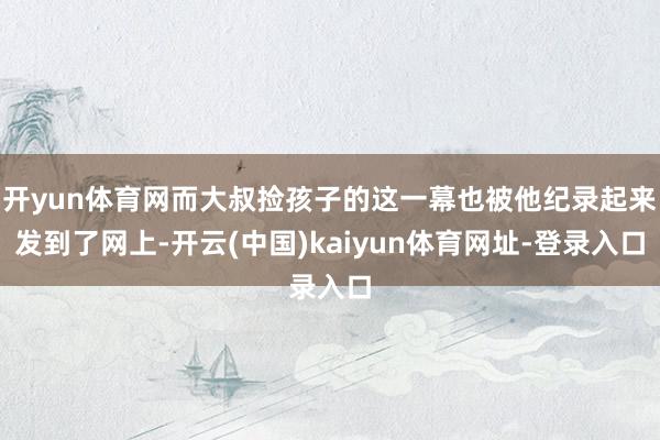 开yun体育网而大叔捡孩子的这一幕也被他纪录起来发到了网上-开云(中国)kaiyun体育网址-登录入口