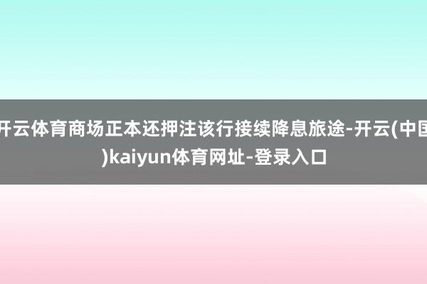 开云体育商场正本还押注该行接续降息旅途-开云(中国)kaiyun体育网址-登录入口