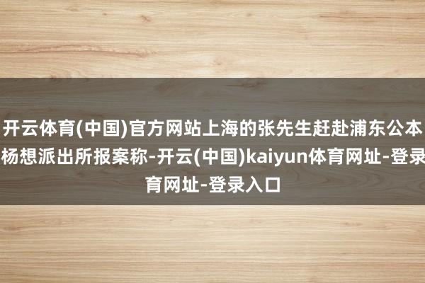 开云体育(中国)官方网站上海的张先生赶赴浦东公本分局杨想派出所报案称-开云(中国)kaiyun体育网址-登录入口