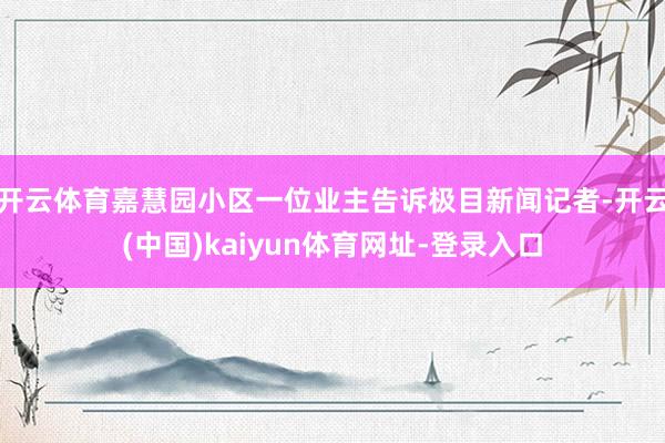 开云体育嘉慧园小区一位业主告诉极目新闻记者-开云(中国)kaiyun体育网址-登录入口