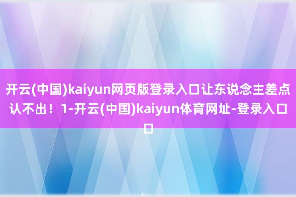 开云(中国)kaiyun网页版登录入口让东说念主差点认不出！1-开云(中国)kaiyun体育网址-登录入口