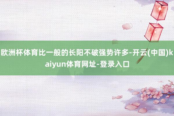 欧洲杯体育比一般的长阳不破强势许多-开云(中国)kaiyun体育网址-登录入口