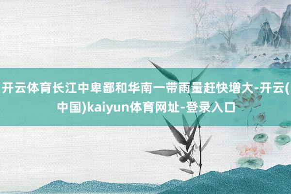 开云体育长江中卑鄙和华南一带雨量赶快增大-开云(中国)kaiyun体育网址-登录入口