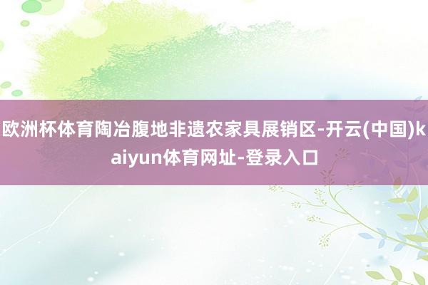 欧洲杯体育陶冶腹地非遗农家具展销区-开云(中国)kaiyun体育网址-登录入口
