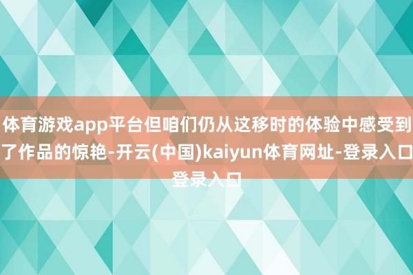 体育游戏app平台但咱们仍从这移时的体验中感受到了作品的惊艳-开云(中国)kaiyun体育网址-登录入口